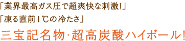 「業界最高ガス圧で超爽快な刺激!」「凍る直前1℃の冷たさ」三宝記名物・超高炭酸ハイボール!