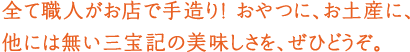 全て職人がお店で手造り! おやつに、お土産に、他には無い三宝記の美味しさを、ぜひどうぞ。